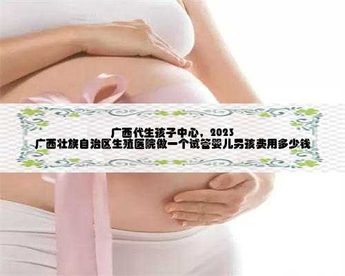 广西代生孩子中心，2023 广西壮族自治区生殖医院做一个试管婴儿男孩费用多少