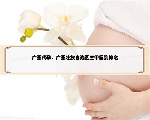 广西代孕，广西壮族自治区三甲医院排名