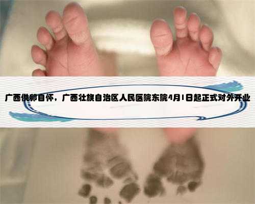 广西供卵自怀，广西壮族自治区人民医院东院4月1日起正式对外开业