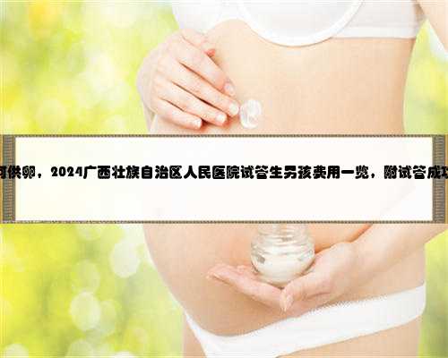 广西如何供卵，2024广西壮族自治区人民医院试管生男孩费用一览，附试管成功