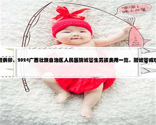 广西如何供卵，2024广西壮族自治区人民医院试管生男孩费用一览，附试管成功